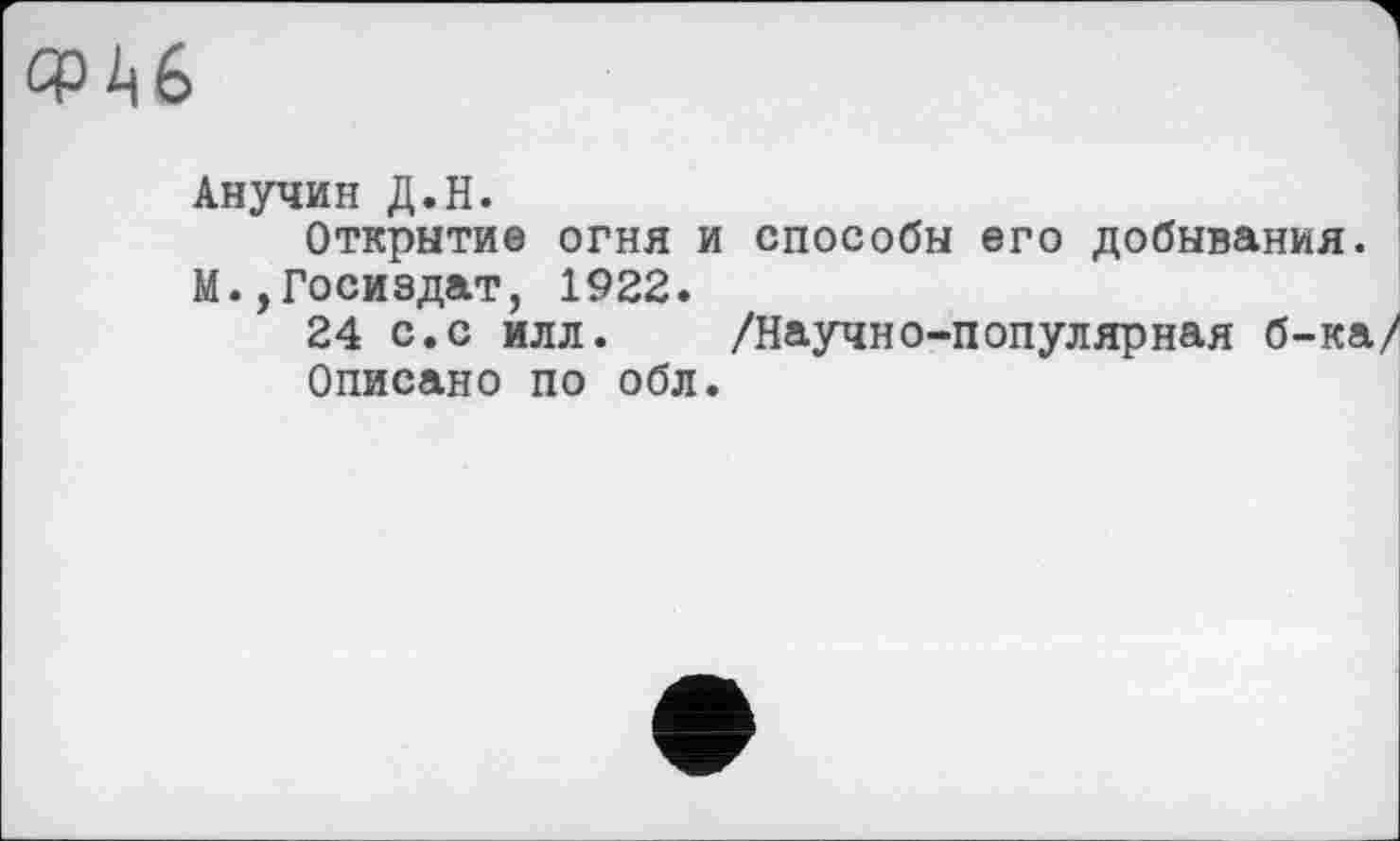 ﻿СРЙ6
Анучин Д.Н.
Открытие огня и способы его добывания. М.,Госиздат, 1922.
24 с.с илл. /Научно-популярная б-ка Описано по обл.